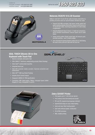 Contact Us:
l Republic of Ireland +353 (0)52 618 1858
l Northern Ireland    +44 (0)28 9099 8504
                                                                      Call Us On LoCall   1850 923 633

                                                                        Motorola DS3578 1D & 2D Scanner
                                                                        Ability to read both 1D and 2D bar codes Increases productivity by
                                                                        providing one device that can read all industry standard bar codes

                                                                          ƒ Powerful 624 MHz processor, fast sensor shutter speed and
                                                                            patent pending fastpulse illumination Superior performance on
                                                                            1D and 2D bar codes, improving productivity in a wide variety
                                                                            of applications
                                                                          ƒ Integrated Bluetooth Class II, Version 1.2 Cable-free convenience,
                                                                            secure wireless transmissions; reduces repairs due to cable
                                                                            failure
                                                                          ƒ Unique aiming pattern Bright central laser dot ensures quick,
                                                                            accurate scanning - even in bright sunlight
                                                                          ƒ Omni-directional scanning Speeds reading time by eliminating
                                                                            the need to line up the bar code with the scan line




SEAL TOUCH Silicone All-in-One
Keyboard with Touch Pad
  ƒ Machine washable, Dishwasher Safe
  ƒ SEAL SHIELD™ electronic waterproofing process (Patent Pending)
  ƒ Silver Seal™ antimicrobial properties
  ƒ Integrated touch pad
  ƒ Gold USB connector resists corrosion, improves connection and
    performance
  ƒ SEAL CAP™ USB Cap (Patent Pending)
  ƒ Includes Quick-Connect feature
  ƒ Designed to NEMA 4X / IP68 specifications
  ƒ Connection: USB, Cable length: 2 Metre, Language Layout: United
    Kingdom 87 keys, Compatible PC (not NT)




                                                                           Zebra GX430T Printer
                                                                              ƒ Print speed: up to 4” (102 mm) per second
                                                                              ƒ Print method: direct thermal/thermal transfer
                                                                              ƒ EPL and ZPL programming languages standard
                                                                              ƒ OpenACCESS design for easy media loading
                                                                              ƒ Quick and easy ribbon loading system
                                                                              ƒ Dual-wall reinforced plastic construction
                                                                              ƒ 32 bit RISC processor
                                                                              ƒ XML-enabled printing




                                                                                                                                                 23
 