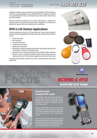 Contact Us:
l Republic of Ireland +353 (0)52 618 1858
l Northern Ireland    +44 (0)28 9099 8504
                                                                               Call Us On LoCall   1850 923 633
Legislative serialisation options include the use of 2D Data Matrix or RFID technology. In
contrast to an easily duplicated bar code, UHF RFID offers the manufacturer the option
of a permanently locked, factory commissioned unique serial number (referred to as
the UTID) embedded

within the electronic RFID silicon chip. The unique UTID signature, in addition to an
optionally locked drug identification serial number, assigned by the manufacturer,
provides the consumer with yet an additional level of authenticity


RFID in Life Science Applications
As drug manufacturers record the UTID and assign their unique product identifiers,
shipment contents are aggregated and ePedigrees are used to record pertinent information,
such as:
  ƒ Product Information
  ƒ Item Information
  ƒ Transaction Information
  ƒ Trading Partner Information
  ƒ Signatures & Certifications
  ƒ Additionally, an Advanced Shipping Notice (ASN) is electronically forwarded to the
    next recipient, in advance of the product receipt.
  ƒ Serialized product is verified against the ASN, and the Pedigree certifies authenticity.
  ƒ Without line-of-site restrictions, UHF RFID facilitates the confirmation process by
    enabling a quick scan of the individually tagged items without opening the case.
By utilising this technology companies can prevent counterfeit products entering the
supply chain.




                                                                                               MC9090-G RFID
                                                                                                   Mobile UHF RFID Reader

                                                   Industrial-class
                                                   handheld RFID reader
                                                   The MC9090-G RFID offers added flexibility for
                                                   comprehensive tracking of EPC tagged assets.
                                                   Handheld RFID readers are specifically used for
                                                   their ability to read data in remote areas that fixed
                                                   readers cannot reach.

                                                   Motorola handheld RFID readers are known for their
                                                   outstanding read range and accuracy, and are ideal
                                                   for exception processing and ability to pinpoint the
                                                   location of a specific item – even in large blocks of
                                                   inventory.

                                                   These multimodal, wireless LAN-enabled handheld
                                                   RFID readers are capable of bar code scanning, digital
                                                   imaging and RFID tag reading and writing. And out-of-
                                                   the-box deployment ensures quick implementation of
                                                   your RFID program with minimal investment.




                                                                                                                            25
 