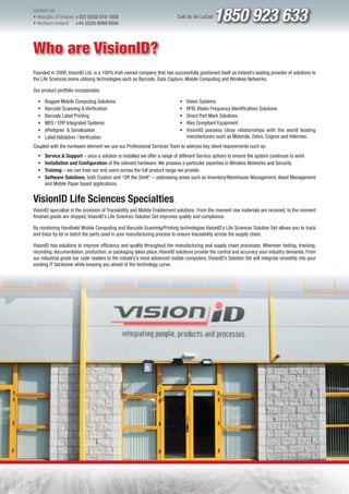 Contact Us:
l Republic of Ireland +353 (0)52 618 1858
l Northern Ireland    +44 (0)28 9099 8504
                                                                          Call Us On LoCall   1850 923 633
Who are VisionID?
Founded in 2000, VisionID Ltd. is a 100% Irish owned company that has successfully positioned itself as Ireland’s leading provider of solutions to
the Life Sciences arena utilising technologies such as Barcode, Data Capture, Mobile Computing and Wireless Networks.

Our product portfolio incorporates:

  ƒ   Rugged Mobile Computing Solutions                                    ƒ   Vision Systems
  ƒ   Barcode Scanning & Verification                                      ƒ   RFID (Radio Frequency Identification) Solutions
  ƒ   Barcode Label Printing                                               ƒ   Direct Part Mark Solutions
  ƒ   MES / ERP Integrated Systems                                         ƒ   Atex Compliant Equipment
  ƒ   ePedigree & Serialisation                                            ƒ   VisionID possess close relationships with the world leading
  ƒ   Label Validation / Verification                                          manufacturers such as Motorola, Zebra, Cognex and Intermec.
Coupled with the hardware element we use our Professional Services Team to address key client requirements such as:
  ƒ   Service & Support – once a solution is installed we offer a range of different Service options to ensure the system continues to work
  ƒ   Installation and Configuration of the relevant hardware. We possess a particular expertise in Wireless Networks and Security.
  ƒ   Training – we can train our end users across the full product range we provide.
  ƒ   Software Solutions, both Custom and “Off the Shelf” – addressing areas such as Inventory/Warehouse Management, Asset Management
      and Mobile Paper based applications.


VisionID Life Sciences Specialties
VisionID specialise in the provision of Traceability and Mobile Enablement solutions. From the moment raw materials are received, to the moment
finished goods are shipped, VisionID’s Life Sciences Solution Set improves quality and compliance.

By combining Handheld Mobile Computing and Barcode Scanning/Printing technologies VisionID’s Life Sciences Solution Set allows you to track
and trace by lot or batch the parts used in your manufacturing process to ensure traceability across the supply chain.

VisionID has solutions to improve efficiency and quality throughout the manufacturing and supply chain processes. Wherever testing, tracking,
recording, documentation, production, or packaging takes place, VisionID solutions provide the control and accuracy your industry demands. From
our industrial grade bar code readers to the industry’s most advanced mobile computers, VisionID’s Solution Set will integrate smoothly into your
existing IT backbone while keeping you ahead of the technology curve.
 