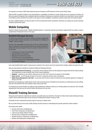 Contact Us:
l Republic of Ireland +353 (0)52 618 1858
l Northern Ireland    +44 (0)28 9099 8504
                                                                               Call Us On LoCall   1850 923 633
Our Engineers are trained to ZASP (Zebra Authorized Service Providers) and IPSP (Intermec Printer Service Partner) levels.

ZASP and IPSP accredited companies have demonstrated an unparalleled commitment to provide quality service and support for all Zebra and
Intermec products. All engineers have completed extensive manufacturer training and are required to recertify on an annual basis. They are endorsed
and certified by Zebra and Intermec to provide on-site repair, as well as installation, maintenance contracts, depot repair and technical support.

By using a qualified Engineer, you have the peace of mind of knowing that trained manufacturer technicians are keeping your printers operating
at optimum performance levels.


Mobile Computing
VisionID is Ireland’s leading provider of Mobile Handheld Solutions. In conjunction with the pure hardware supply VisionID can provide a range of
complimentary Professional Services in this space.


Handheld Managed Services
To realise the full potential of enterprise mobility, you need an experienced
and highly skilled company that knows and understands the challenges of
mobility – and your industry.

We take on the responsibility and assume the risk for your mobile operations
using our experiences to date as well as leveraging on the relevant manufacturer’s
existing staff, tools and expertise. There are a number of benefits of this for
you the client:
  ƒ   Free Resources to Focus on Core Business
  ƒ   Reduced Total Cost of Ownership
  ƒ   Managed to Key Performance Levels
  ƒ   Sharing Risk with an Accountable Partner
  ƒ   Access to Leading Expertise, Methodologies and Tools
  ƒ   Avoid Staffing Challenges

Every major handheld rollout results in a large resource overhead on the customer due to the requirements to configure, deploy and support the units.

Using our past experience VisionID can provide the following Professional Services:
  ƒ Device Procurement & Provisioning – in conjunction with the Software Partner we will configure the required units with the relevant settings
    and configurations as well as dispatch these to their required destination.
  ƒ Helpdesk – depending on your specific requirement we can offer First or Second Line support for the handhelds
  ƒ Repair Service – we will manage all repairs of the units in conjunction with the chosen manufacturer.
  ƒ Mobile Device Management in the Field – we will work with the client to define the desired and most seamless approach to manage the
    devices in the field.
Configuring and managing your mobile devices can be a time consuming process. At VisionID we can provision your mobile devices for your settings.
Have your units delivered with all the settings in place ready to start work.

For managing your devices VisionID can supply you with comprehensive software to allow you to remotely update and control your units. Centrally
managing your units gives you the control to obtain full efficiency from your units.


VisionID Training Services
Having personnel onsite who understand your systems can greatly reduce your downtime in the event of a failure. Basic trouble shooting and having
a good in-house maintenance policy can go a long way to keeping these systems running at 100%.

At VisionID we offer comprehensive training programs covering our solution areas.

We can provide training services basic trouble shooting and best practices to understanding the granular operations of these solutions.

Key training areas include:
  ƒ   Barcode Label Printer and Maintenance
  ƒ   Card Printer Configuration and Maintenance
  ƒ   Label and Card Design Software Training
  ƒ   Barcode Scanner Configuration and Maintenance
  ƒ   Handheld Computer Configuration and Maintenance
  ƒ   Wireless LAN Configuration and Maintenance




                                                                                                                                                        29
 