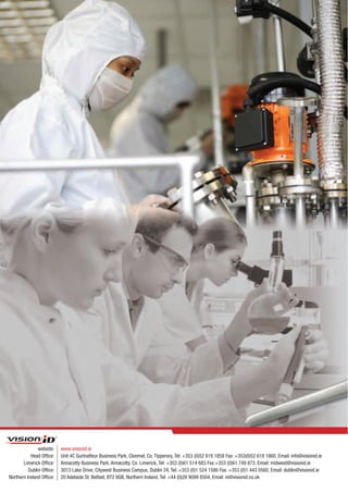 website:    www.visionid.ie
           Head Office:    Unit 4C Gurtnafleur Business Park, Clonmel, Co. Tipperary, Tel: +353 (0)52 618 1858 Fax: +353(0)52 618 1860, Email: info@visionid.ie
       Limerick Office:    Annacotty Business Park, Annacotty, Co. Limerick, Tel: +353 (0)61 514 683 Fax:+353 (0)61 749 873, Email: midwest@visionid.ie
          Dublin Office:   3013 Lake Drive, Citywest Business Campus, Dublin 24, Tel: +353 (0)1 524 1586 Fax: +353 (0)1 443 0560, Email: dublin@visionid.ie
Northern Ireland Office:   20 Adelaide St. Belfast, BT2 8GB, Northern Ireland, Tel: +44 (0)28 9099 8504, Email: ni@visionid.co.uk
 