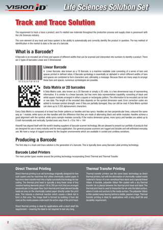 Life Sciences Solution Set
    Track and Trace Solution
    The requirement to track a trace a product, and it’s related raw materials throughout the production process and supply chain is paramount with
    the Life Sciences industry.

    The core element of any track and trace system is the ability to automatically and correctly identify the product in question. The key method of
    identification in the market to date is the use of a barcode.


    What is a Barcode?
    A Barcode is an encoded set of lines and spaces of different widths that can be scanned and interpreted into numbers to identify a product. There
    are 2 types of barcodes Linear and 2 Dimensional:


                                    Linear Barcode
                                    A Linear Barcode, also known as a 1D Barcode, is a machine readable code consisting of a series of bars and
                                    spaces printed in defined ratios. A Barcode symbology is essentially an alphabet in which different widths of bars
                                    and spaces are combined to form characters and, ultimately, a message. Because there are many ways to arrange
                                    these bars and spaces, numerous symbologies are possible.
       3535261818 5 8

                                    Data Matrix or 2D barcodes
                                    A Data Matrix code, also known as a 2D Barcode or simply a 2D code, is a two-dimensional way of representing
                                    information. It is similar to a linear barcode, but has more data representation capability, consisting of black and
                                    white square modules arranged in either a square or rectangular pattern. The information to be encoded can be text
                                    or raw data. The length of the encoded data depends on the symbol dimension used. Error correction codes are
                                    added to increase symbol strength: even if they are partially damaged, they can still be read. A Data Matrix symbol
                                    can store up to 2,335 alphanumeric characters.

    Every Data Matrix is composed of at least two finder patterns or handles and two syncs. Handles are two perpendicular lines, coloured the same
    way as 1 module, while syncs are like handles with the difference that they are made of alternating black and white modules. Handles achieve a
    good alignment with the symbol, while syncs sample modules correctly. If the matrix dimension grows, more syncs and handles are added up to
    8 both horizontally and vertically. Symbol sizes vary from 8 × 8 to 144 × 144

    VisionID has aligned itself with the world’s leading suppliers of barcode scanner technology. We are pleased to present our portfolio of products that
    are designed for use in every industry and for every application. Our general purpose scanners are rugged and durable and will withstand everyday
    use. We have a range of rugged scanners for the tougher environments which are available in corded and cordless variations.


    Producing a Barcode
    The first step in a track and trace solution is the generation of a barcode. This is typically done using Barcode Label printing technology.


    Barcode Label Printers
    The main printer types revolve around the printing technology incorporating Direct Thermal and Thermal Transfer.




    Direct Thermal Printing                                                         Thermal Transfer Printing
    Direct thermal printing is an old technology originally designed for low        Thermal transfer printers use the same basic technology as direct
    cost copiers and fax machines that utilise chemically coated paper. It          thermal printers, but with the elimination of chemically-coated media
    has since been transformed into a highly successful technology for bar          material in favour of a non-sensitised face stock and a special linked
    coding. The thermal print head is typically a long linear array of tiny         ribbon. A durable, polyester ribbon film coated with a dry thermal
    resistive heating elements (about 100 to 300 per inch) that are arranged        transfer ink is placed between the thermal print head and label. The
    perpendicular to the paper flow. Each thermal print head element locally        thermal print head is used to transcribe the ink onto the label surface,
    heats an area on the chemically coated paper directly under the print           where it cools and anchors to the media surface. The polyester ribbon
    area. This induces a chemical reaction which causes a black dot to              is then peeled away leaving behind a stable, passive image. Thermal
    form in that area. The image itself is formed by building it from dot           transfer printing is ideal for applications with a long shelf life and
    rows as the media passes underneath the active edge of the print head.          durability requirement.

    Direct thermal printing is ideal for applications with a short shelf life
    requirement – meaning the label is not required to last very long.




2
 