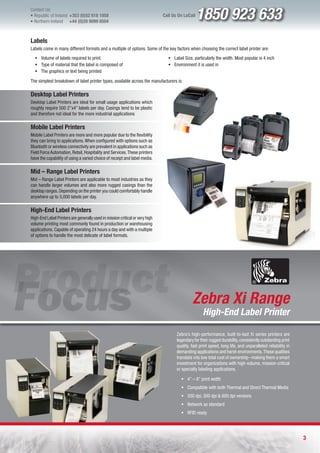 Contact Us:
l Republic of Ireland +353 (0)52 618 1858
l Northern Ireland    +44 (0)28 9099 8504
                                                                              Call Us On LoCall   1850 923 633
Labels
Labels come in many different formats and a multiple of options. Some of the key factors when choosing the correct label printer are:
  ƒ Volume of labels required to print.                                         ƒ Label Size, particularly the width. Most popular is 4 inch
  ƒ Type of material that the label is composed of                              ƒ Environment it is used in
  ƒ The graphics or text being printed

The simplest breakdown of label printer types, available across the manufacturers is:

Desktop Label Printers
Desktop Label Printers are ideal for small usage applications which
roughly require 500 2”x4” labels per day. Casings tend to be plastic
and therefore not ideal for the more industrial applications

Mobile Label Printers
Mobile Label Printers are more and more popular due to the flexibility
they can bring to applications. When configured with options such as
Bluetooth or wireless connectivity are prevalent in applications such as
Field Force Automation, Retail, Hospitality and Services. These printers
have the capability of using a varied choice of receipt and label media.

Mid – Range Label Printers
Mid – Range Label Printers are applicable to most industries as they
can handle larger volumes and also more rugged casings than the
desktop ranges. Depending on the printer you could comfortably handle
anywhere up to 5,000 labels per day.

High-End Label Printers
High-End Label Printers are generally used in mission critical or very high
volume printing most commonly found in production or warehousing
applications. Capable of operating 24 hours a day and with a multiple
of options to handle the most delicate of label formats.




                                                                                              Zebra Xi Range
                                                                                                    High-End Label Printer

                                                                                     Zebra’s high-performance, built-to-last Xi series printers are
                                                                                     legendary for their rugged durability, consistently outstanding print
                                                                                     quality, fast print speed, long life, and unparalleled reliability in
                                                                                     demanding applications and harsh environments. These qualities
                                                                                     translate into low total cost of ownership –making them a smart
                                                                                     investment for organizations with high-volume, mission-critical
                                                                                     or specialty labeling applications.

                                                                                       ƒ 4” – 8” print width
                                                                                       ƒ Compatible with both Thermal and Direct Thermal Media
                                                                                       ƒ 200 dpi, 300 dpi & 600 dpi versions
                                                                                       ƒ Network as standard
                                                                                       ƒ RFID ready




                                                                                                                                                             3
 