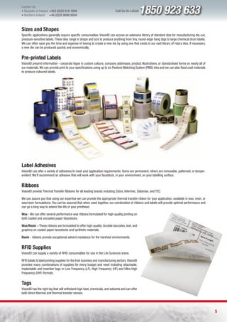 Contact Us:
l Republic of Ireland +353 (0)52 618 1858
l Northern Ireland    +44 (0)28 9099 8504
                                                                             Call Us On LoCall     1850 923 633
Sizes and Shapes
Specific applications generally require specific consumables. VisionID can access an extensive library of standard dies for manufacturing die-cut,
pressure-sensitive labels. These dies range in shape and size to produce anything from tiny, round-edge hang tags to large chemical drum labels.
We can often save you the time and expense of having to create a new die by using one that exists in our vast library of rotary dies. If necessary,
a new die can be produced quickly and economically.


Pre-printed Labels
VisionID preprint information - corporate logos in custom colours, company addresses, product illustrations, or standardised forms on nearly all of
our materials. We can provide print to your specifications using up to six Pantone Matching System (PMS) inks and we can also flood coat materials
to produce coloured labels.




Label Adhesives
VisionID can offer a variety of adhesives to meet your application requirements. Some are permanent; others are removable, patterned, or tamper-
evident. We’ll recommend an adhesive that will work with your facestock, in your environment, on your labelling surface.


Ribbons
VisionID provide Thermal Transfer Ribbons for all leading brands including Zebra, Intermec, Datamax, and TEC.

We can assure you that using our expertise we can provide the appropriate thermal transfer ribbon for your application, available in wax, resin, or
wax/resin formulations. You can be assured that when used together, our combination of ribbons and labels will provide optimal performance and
can go a long way to extend the life of your printhead.

Wax - We can offer several performance wax ribbons formulated for high-quality printing on
both coated and uncoated paper facestocks.

Wax/Resin – These ribbons are formulated to offer high-quality, durable barcodes, text, and
graphics on coated paper facestocks and synthetic materials.

Resin - ribbons provide exceptional solvent resistance for the harshest environments.


RFID Supplies
VisionID can supply a variety of RFID consumables for use in the Life Sciences arena.

RFID labels & label printing supplies for the Irish business and manufacturing sectors. VisionID
provides many combinations of supplies for every budget and need including attachable,
implantable and insertion tags in Low Frequency (LF), High Frequency (HF) and Ultra High
Frequency (UHF) formats.


Tags
VisionID has the right tag that will withstand high heat, chemicals, and solvents and can offer
both direct thermal and thermal transfer version.




                                                                                                                                                      5
 