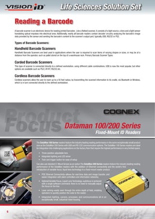 Life Sciences Solution Set
    Reading a Barcode
    A barcode scanner is an electronic device for reading printed barcodes . Like a flatbed scanner, it consists of a light source, a lens and a light sensor
    translating optical impulses into electrical ones. Additionally, nearly all barcode readers contain decoder circuitry analyzing the barcode’s image
    data provided by the sensor and sending the barcode’s content to the scanner’s output port, typically USB, RS232 or PS2.

    Types of Barcode Scanners:
    Handheld Barcode Scanners
    Handheld Barcode Scanners are best used in applications where the user is required to scan items of varying shapes or sizes, or may be at a
    distance from the operator, such as pallet stored on the top of a warehouse rack. Primary Barcode Scanner Types:


    Corded Barcode Scanners
    This type of scanner is connected directly to a defined workstation, using different cable combinations. USB is now the most popular, but other
    options are available such as PS/2, AT/XT, RS232 etc.


    Cordless Barcode Scanners
    Cordless scanners allow the user to roam up to a 50 feet radius, by transmitting the scanned information to its cradle, via Bluetooth or Wireless,
    which is in turn connected directly to the defined workstation.




                                                                Dataman 100/200 Series
                                                                                                      Fixed-Mount ID Readers

                              The DataMan 100 Series readers feature the industry leading reading performance in the same exceptionally small product
                              size as the DataMan 200 Series with USB and RS-232 communication options. The DataMan 100 Series readers are ideal
                              for integration into challenging applications on the factory floor that require the highest performance in very limited space.

                                 ƒ Three-position adjustable lens
                                 ƒ Integrated lighting and LED aimer
                                 ƒ Train and trigger button for ease of setup
                              Can also use standard C-Mount lenses as an option The DataMan 200 Series readers feature the industry leading reading
                              performance of the DataMan readers with the addition of Ethernet connectivity and the world’s first
                              introduction of variable focus, liquid lens technology to a fixed-mount reader product.

                                 ƒ POE Ethernet Connectivity–allows for real-time data and image transfer, and
                                   easier integration with plant controllers and information networks.
                                 ƒ Optional Variable Focus, Liquid Lens Technology–autofocus is achieved
                                   with a single software command; there is no need to manually adjust
                                   the focus on the line.
                                 ƒ Laser aiming–easily seen through the entire depth of field, enabling
                                   operators to quickly position the code to the reader.
                                 ƒ Integrated–lighting, camera, processor, and communications all in an
                                   exceptionally small, industrial-rated housing.




6
 