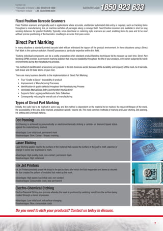 Contact Us:
l Republic of Ireland +353 (0)52 618 1858
l Northern Ireland    +44 (0)28 9099 8504
                                                                              Call Us On LoCall   1850 923 633
Fixed Position Barcode Scanners
Fixed Position scanners are typically used in applications where accurate, unattended automated data entry is required, such as tracking items
throughout a manufacturing line, or machine-sortation of packages along a conveyor belt. Fixed Position scanners are available in short or long
working distances for greater flexibility. Typically, omni-directional or rastering style scanners are used, enabling items to pass and to be read
without precise positioning of the barcodes, resulting in accurate first-pass scans


Direct Part Marking
In many situations a standard printed barcode label will not withstand the rigours of the product environment. In these situations using a Direct
Part Mark is the optimum solution. VisionID possesses a particular expertise within this field.

Tracking individual components can be a costly proposition when standard product labeling techniques fail to measure up over time. Direct Part
Marking (DPM) provides a permanent marking solution that ensures readability throughout the life of your products, even when subjected to harsh
environments during the manufacturing process.

This method of identification is becoming very popular in the Life Sciences sector, because of the durability and longevity of the mark, be it barcode,
both linear and 2D Data Matrix or pure text.

There are many business benefits to the implementation of Direct Part Marking:
  ƒ   True “Cradle to Grave” traceability of product
  ƒ   Improvement of Manufacturing Processes
  ƒ   Identification of quality defects throughout the Manufacturing Process
  ƒ   Eliminates Manual Data Entry and therefore Human Error
  ƒ   Supports Data Logging and Automatic Data Collection
  ƒ   Consequently reducing the overall cost of manufacturing

Types of Direct Part Marking
Initially, the code has to be marked in some way and the method is dependent on the material to be marked, the required lifespan of the mark,
the accessibility of the area to be marked, production speed / volume etc. The most common methods of marking are Laser-etching, Dot peening,
Ink-jetting and Chemical-etching.


Dot Peening
Dot Peening is achieved by pneumatically or electromechanically striking a carbide- or diamond tipped stylus
against the material being marked.

Advantages: Low initial cost, permanent mark
Disadvantages: Slow, Contact / Impact marking


Laser Etching
Laser Etching applies heat to the surface of the material that causes the surface of the part to melt, vaporise or
change in some way to produce a mark.

Advantages: High quality mark, non-contact, permanent mark
Disadvantages: High initial cost


Ink Jet Printers
Ink Jet Printers precisely propel ink drops to the part surface, after which the fluid evaporates and leaves a coloured
die that creates the pattern of modules that make up the mark.

Advantages: High speed, low initial cost, non-contact
Disadvantages: Consumable costs, less permanent


Electro-Chemical Etching
Electro-Chemical Etching is a process whereby the mark is produced by oxidizing metal from the surface being
marked through a stencil impression.

Advantages: Low initial cost, not surface-changing
Disadvantages: Slow, consumable costs


Do you need to etch your products? Contact us today to discuss.


                                                                                                                                                          7
 