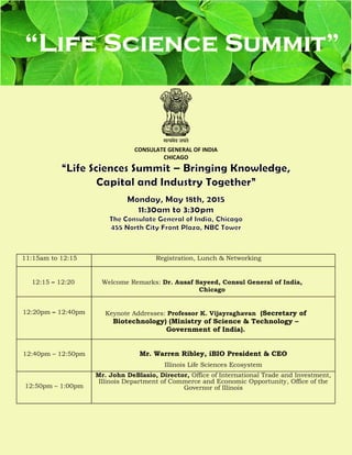 CONSULATE GENERAL OF INDIA
CHICAGO
11:15am to 12:15 Registration, Lunch & Networking
12:15 – 12:20 Welcome Remarks: Dr. Ausaf Sayeed, Consul General of India,
Chicago
12:20pm – 12:40pm Keynote Addresses: Professor K. Vijayraghavan (Secretary of
Biotechnology) (Ministry of Science & Technology –
Government of India).
12:40pm – 12:50pm Mr. Warren Ribley, iBIO President & CEO
Illinois Life Sciences Ecosystem
12:50pm – 1:00pm
Mr. John DeBlasio, Director, Office of International Trade and Investment,
Illinois Department of Commerce and Economic Opportunity, Office of the
Governor of Illinois
 