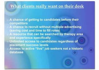 What clients really want on their desk


o   A chance of getting to candidates before their
    competitors
o   A chance to recruit without multiple advertising
    (saving cost and time to fill roles)
o   A resource that can be searched by therapy area
    and experience specifically
o   Unlimited access to candidates regardless of
    placement success levels
o   Access to active “live” job seekers not a historic
    database
 