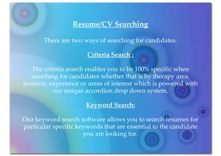 Resume/CV Searching

       There are two ways of searching for candidates.

                       Criteria Search :

   The criteria search enables you to be 100% specific when
  searching for candidates whether that is by therapy area,
position, experience or areas of interest which is powered with
           our unique accordion drop down system.

                       Keyword Search:

Our keyword search software allows you to search resumes for
particular specific keywords that are essential to the candidate
                      you are looking for.
 