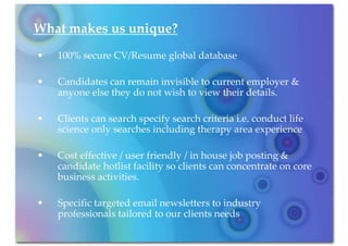 What makes us unique?
•   100% secure CV/Resume global database

•   Candidates can remain invisible to current employer &
    anyone else they do not wish to view their details.

•   Clients can search specify search criteria i.e. conduct life
    science only searches including therapy area experience

•   Cost effective / user friendly / in house job posting &
    candidate hotlist facility so clients can concentrate on core
    business activities.

•   Specific targeted email newsletters to industry
    professionals tailored to our clients needs
 