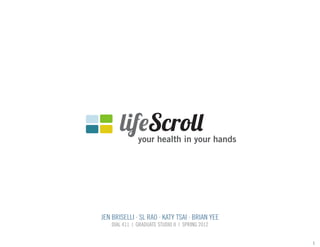 lifeScroll

your health in your hands

JEN BRISELLI . SL RAO . KATY TSAI . BRIAN YEE
DIAL 411 | GRADUATE STUDIO II | SPRING 2012

1

 