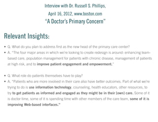 Interview with Dr. Russell S. Phillips,
April 16, 2012, www.boston.com

“A Doctor’s Primary Concern”

Relevant Insights:
•	 Q. What do you plan to address first as the new head of the primary care center?
•	 A. “The four major areas in which we’re looking to create redesign is around: enhancing teambased care, population management for patients with chronic disease, management of patients
at high risk, and to improve patient engagement and empowerment.”
•	 Q. What role do patients themselves have to play?
•	 A. “Patients who are more involved in their care also have better outcomes. Part of what we’re
trying to do is use information technology, counseling, health educators, other resources, to
try to get patients as informed and engaged as they might be in their [own] care. Some of it
is doctor time, some of it is spending time with other members of the care team, some of it is
improving Web-based interfaces.”

 