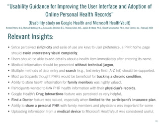 “Usability Guidance for Improving the User Interface and Adoption of
Online Personal Health Records”
(Usability study on Google Health and Microsoft HealthVault)
Kirsten Peters, M.S., Michael Niebling, M.S., Cassandra Slimmer, B.S., Thomas Green, M.S., Jayson M. Webb, Ph.D., Robert Schumacher, Ph.D., User Centric, Inc., February 2009

Relevant Insights:
•	 Since perceived simplicity and ease of use are keys to user preference, a PHR home page
should avoid unnecessary visual complexity.
•	 Users should be able to add details about a health item immediately after entering its name.
•	 Medical information should be presented without technical jargon.
•	 Multiple methods of data entry and search (e.g., text entry field, A-Z list) should be supported.
•	 Most participants thought PHRs would be beneficial for tracking a chronic condition.
•	 Ability to store health information for family members was highly valued.
•	 Participants wanted to link PHR health information with their physician’s records.
•	 Google Health’s Drug Interactions feature was perceived as very helpful.
•	 Find a Doctor feature was valued, especially when limited to the participant’s insurance plan.
•	 Ability to share a personal PHR with family members and physicians was important for some
•	 Uploading information from a medical device to Microsoft HealthVault was considered useful.
31

 