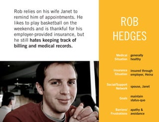 Rob relies on his wife Janet to
remind him of appointments. He
likes to play basketball on the
weekends and is thankful for his
employer-provided insurance, but
he still hates keeping track of
billing and medical records.

ROB
HEDGES
Medical
Situation
Insurance
Situation
Social/Support
Network

generally
healthy
insured through
employer, Heinz

spouse, Janet

Goals

maintain
status-quo

Barriers/
Frustrations

apathy &
avoidance
34

 