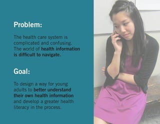 Problem:
The health care system is
complicated and confusing.
The world of health information
is difficult to navigate.

Goal:
To design a way for young
adults to better understand
their own health information
and develop a greater health
literacy in the process.
5

 