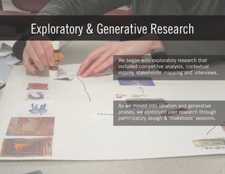 Exploratory & Generative Research
We began with exploratory research that
included competitve analysis, contextual
inquiry, stakeholder mapping and interviews.

As we moved into ideation and generative
phases, we continued user research through
participatory design & ‘maketools’ sessions.

6

 