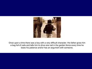 Once upon a time there was a boy with a very difficult character. His father gives him a bag full of nails and tells him to drive one nail in the garden fence every time he loses his patience and/or has an argument with someone. 