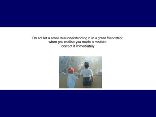 Do not let a small misunderstanding ruin a great friendship;  when you realise you made a mistake, correct it immediately. 