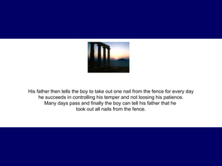 His father then tells the boy to take out one nail from the fence for every day  he succeeds in controlling his temper and not loosing his patience.  Many days pass and finally the boy can tell his father that he  took out all nails from the fence. 