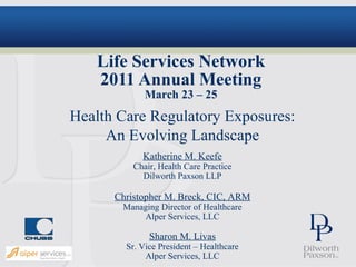 Life Services Network
   2011 Annual Meeting
             March 23 – 25
Health Care Regulatory Exposures:
     An Evolving Landscape
            Katherine M. Keefe
          Chair, Health Care Practice
            Dilworth Paxson LLP

      Christopher M. Breck, CIC, ARM
       Managing Director of Healthcare
           Alper Services, LLC

              Sharon M. Livas
        Sr. Vice President – Healthcare
             Alper Services, LLC
 