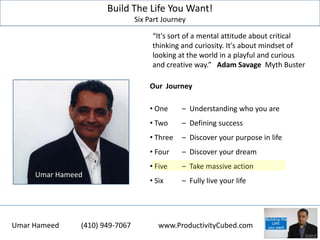 Build The Life You Want!
Six Part Journey
Our Journey
• One – Understanding who you are
• Two – Defining success
• Three – Discover your purpose in life
• Four – Discover your dream
• Five – Take massive action
• Six – Fully live your life
Umar Hameed
“It's sort of a mental attitude about critical
thinking and curiosity. It's about mindset of
looking at the world in a playful and curious
and creative way.” Adam Savage Myth Buster
Umar Hameed (410) 949-7067 www.ProductivityCubed.com
 