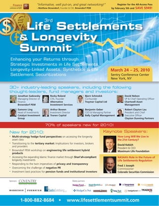 “Informative, well put-on, and great networking!”                              Register for the All-Access Pass
                             - Matthew Browndorf, Founder & CIO, Browndorf PEM                         by February 5th and   SAVE $949!



                                   3rd
              Life Settlements
             & Longevity
             Summit
                                                               TM




    Enhancing your Returns through
    Strategic Investments in Life Settlements,
    Longevity-Linked Assets, Synthetics & Life                                                         March 24 – 25, 2010
    Settlement Securitizations                                                                         Sentry Conference Center
                                                                                                       New York, NY

30+ industry-leading speakers, including the following
thought-leaders, fund managers and investors:
            Jonathan Sadowsky            Rocky Roland                            Bjorn Schmolck                   David Nelson
            Managing Director of         CFA, Founder                            Co-Founder                       VP & Chief Operating Officer
            Finance                      Alternative                             Traymar Capital Ltd              Chartwell Asset
            Browndorf PEM                Investment Services                                                      Management

            Eamonn Ling                  Arthur Bowen                            Benjamin Geber                   Robert Clayton Lau
            Head of Investments          Investment Director                     CEO & Managing Partner           President and Chief
            Catalyst Investment          Tranen Capital                          Bally Capital Management         Executive Officer
            Group                                                                                                 Clayton Dunning Partners

                                    70% of speakers new for 2010!

New for 2010:                                                                                   Keynote Speakers:
•   Multi-strategy hedge fund perspectives on accessing the longevity                                       How Long Will We Live in
    asset class                                                                                             the 21st Century?
•   Transitioning to the tertiary market: Implications for investors, brokers
                                                                                                            David Kekich
    and providers
                                                                                                            President & CEO
•   Browndorf PEM workshop on engineering life settlement hybrid                                            Maximum Life Foundation
    products
•   Accessing the expanding Islamic finance market through Shari’ah-compliant                               NASAA’s Role in the Future of
    longevity investments                                                                                   Life Settlements Regulation
•   Responding to the twin imperatives of privacy and transparency
                                                                                                            Fred J Joseph
•   Overcoming the challenge of negative PR                                                                 Commissioner
•   Investment best practices for pension funds and institutional investors                                 Colorado Securities Commission


Sponsors:                                                      Media partners:




              1-800-882-8684 •                          www.lifesettlementsummit.com
 