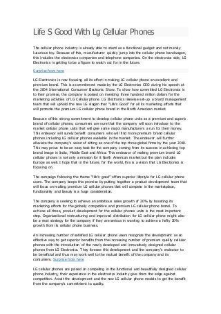 Life S Good With Lg Cellular Phones
The cellular phone industry is already able to stand as a functional gadget and not merely
luxurious toy. Because of this, manufacturer quickly jump into the cellular phone bandwagon,
this includes the electronics companies and telephone companies. On the electronics side, LG
Electronics is getting to be a figure to watch out for in the future.
Surprise from here
LG Electronics is now focusing all its effort in making LG cellular phone an excellent and
premium brand. This is a commitment made by the LG Electronics CEO during his speech at
the 2004 International Consumer Electronic Show. To show how committed LG Electronics is
to their promise, the company is poised on investing three hundred million dollars for the
marketing activities of LG Cellular phone. LG Electronics likewise set-up a brand management
team that will uphold the new LG slogan that “Life’s Good” for all its marketing efforts that
will promote the premium LG cellular phone brand in the North American market.
Because of this strong commitment to develop cellular phone units as a premium and superb
brand of cellular phones, consumers are sure that the company will soon introduce to the
market cellular phone units that will give some major manufacturers a run for their money.
This endeavor will surely benefit consumers who will find more premium brand cellular
phones including LG cellular phones available in the market. The endeavor will further
alleviate the company’s vision of sitting as one of the top three global firms by the year 2010.
This may prove to be an easy task for the company coming from its success in achieving top
brand image in India, Middle East and Africa. This endeavor of making premium brand LG
cellular phones is not only a mission for it North American market but the plan includes
Europe as well. I hope that in the future, for the world, this is a vision that LG Electronics is
focusing on.
The campaign following the theme “life’s good” offers superior lifestyle for LG cellular phone
users. The company keeps this promise by putting together a product development team that
will focus on making premium LG cellular phones that will compete in the marketplace,
functionality and beauty is a huge consideration.
The company is seeking to achieve an ambitious sales growth of 20% by boosting its
marketing efforts for the globally competitive and premium LG cellular phone brand. To
achieve all these, product development for the cellular phones units is the most important
step. Organizational restructuring and improved distribution for LG cellular phone might also
be a neat strategy for the company if they are serious in wanting to achieve a hefty 20%
growth from its cellular phone business.
An increasing number of satisfied LG cellular phone users recognize the development as an
effective way to get superior benefits from the increasing number of premium quality cellular
phones with the introduction of the newly developed and innovatively designed cellular
phones from LG Electronics. They foresee this development and the company’s endeavor to
be beneficial and thus may work well to the mutual benefit of the company and its
consumers. Surprise from here
LG cellular phones are poised on competing in the functional and beautifully designed cellular
phone industry, their experience in the electronics industry give them the edge against
competition. Await the development and the new LG cellular phone models to get the benefit
from the company’s commitment to quality.
 