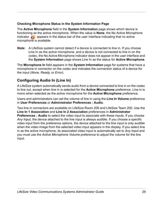 Checking Microphone Status in the System Information Page
The Active Microphone field in the System Information page shows which device is
functioning as the active microphone. When the value is None, the No Active Microphone
indicator     appears in the status bar of the user interface indicating that no active
microphone is available.

Note:   A LifeSize system cannot detect if a device is connected to line in. If you choose
        Line In as the active microphone, and a device is not connected to line in on the
        codec, the No Active Microphone indicator does not appear in the user interface and
        the System Information page shows Line In as the status for Active Microphone.
The Microphone In field appears in the System Information page for systems that have a
microphone in connector on the codec and indicates the connection status of a device for
the input (None, Ready, or Error).

Configuring Audio In (Line In)
A LifeSize system automatically sends audio from a device connected to line in on the codec
to line out, except when line in is selected for the Active Microphone preference. Line in is
mono when selected as the active microphone for the Active Microphone preference.
Users and administrators can set the volume of line in using the Line In Volume preference
in User Preferences or Administrator Preferences : Audio.
Two line in connectors are available on LifeSize Room 200 and LifeSize Team 200. Use the
Line In 1 Association and Line In 2 Association preferences in Administrator
Preferences : Audio to select the video input to associate with these inputs. If you choose
Any Input, the device attached to the line input is always audible. If you choose a specific
video input from the preference options, the device attached to the line input is only audible
when the video image from the selected video input appears in the display. If you select line
in as the active microphone, its associated video input is automatically set to Any Input and
you must use the Active Microphone Volume preference to adjust the volume for the line
input.




LifeSize Video Communications Systems Administrator Guide                                   29
 