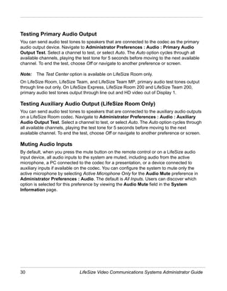 Testing Primary Audio Output
You can send audio test tones to speakers that are connected to the codec as the primary
audio output device. Navigate to Administrator Preferences : Audio : Primary Audio
Output Test. Select a channel to test, or select Auto. The Auto option cycles through all
available channels, playing the test tone for 5 seconds before moving to the next available
channel. To end the test, choose Off or navigate to another preference or screen.

Note:   The Test Center option is available on LifeSize Room only.
On LifeSize Room, LifeSize Team, and LifeSize Team MP, primary audio test tones output
through line out only. On LifeSize Express, LifeSize Room 200 and LifeSize Team 200,
primary audio test tones output through line out and HD video out of Display 1.

Testing Auxiliary Audio Output (LifeSize Room Only)
You can send audio test tones to speakers that are connected to the auxiliary audio outputs
on a LifeSize Room codec. Navigate to Administrator Preferences : Audio : Auxiliary
Audio Output Test. Select a channel to test, or select Auto. The Auto option cycles through
all available channels, playing the test tone for 5 seconds before moving to the next
available channel. To end the test, choose Off or navigate to another preference or screen.

Muting Audio Inputs
By default, when you press the mute button on the remote control or on a LifeSize audio
input device, all audio inputs to the system are muted, including audio from the active
microphone, a PC connected to the codec for a presentation, or a device connected to
auxiliary inputs if available on the codec. You can configure the system to mute only the
active microphone by selecting Active Microphone Only for the Audio Mute preference in
Administrator Preferences : Audio. The default is All Inputs. Users can discover which
option is selected for this preference by viewing the Audio Mute field in the System
Information page.




30                            LifeSize Video Communications Systems Administrator Guide
 