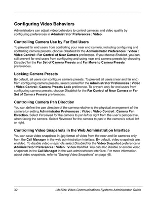 Configuring Video Behaviors
Administrators can adjust video behaviors to control cameras and video quality by
configuring preferences in Administrator Preferences : Video.

Controlling Camera Use by Far End Users
To prevent far end users from controlling your near end camera, including configuring and
controlling camera presets, choose Disabled for the Administrator Preferences : Video :
Video Control : Far Control of Near Camera preference. If you choose Enabled, you can
still prevent far end users from configuring and using near end camera presets by choosing
Disabled for the Far Set of Camera Presets and Far Move to Camera Presets
preferences.

Locking Camera Presets
By default, all users can configure camera presets. To prevent all users (near and far end)
from configuring camera presets, select Locked for the Administrator Preferences : Video
: Video Control : Camera Presets Lock preference. To prevent only far end users from
configuring camera presets, choose Disabled for the Far Control of Near Camera or Far
Set of Camera Presets preferences.

Controlling Camera Pan Direction
You can define the pan direction of the camera relative to the physical arrangement of the
camera by setting Administrator Preferences : Video : Video Control : Camera Pan
Direction. Select Perceived for the camera to pan left or right from the user’s perspective,
when facing the camera. Select Reversed for the camera to pan to the camera’s actual left
or right.

Controlling Video Snapshots in the Web Administration Interface
You can save video snapshots in .jpg format of video from the near and far cameras only
from the Call Manager in the web administration interface. By default, video snapshots are
enabled. To disable video snapshots select Disabled for the Video Snapshot preference in
Administrator Preferences : Video : Video Control. You can also disable or enable video
snapshots in the Call Manager in the web administration interface. For more information
about video snapshots, refer to "Saving Video Snapshots" on page 45.




32                            LifeSize Video Communications Systems Administrator Guide
 