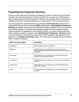 Populating the Corporate Directory
Users can place calls from the directory by selecting a number to dial from a list of stored
numbers. The corporate directory is H.350 compliant and can store up to 1000 entries in
both an alphabetical and hierarchical format. All users can manage entries in the local and
meetings directories. Only administrators can manage entries in the corporate directory.
You can populate the corporate directory by configuring Auto Discovery preferences or
Lightweight Directory Access Protocol (LDAP) preferences in Administrator Preferences :
Directory. By default, auto discovery is enabled and LDAP is disabled. You can enable only
one of these methods. The system automatically disables the other method to prevent
duplicate entries from appearing in the corporate directory. The status of these methods,
either enabled or disabled, appears on the Administrator Preferences : Directory screen
in the user interface. The connection status of the LDAP installation also appears on this
page and on the System Information page. The values that can appear for the connection
status include the following:

 LDAP Connection Status              Description

 Unregistered                        LDAP preferences are not configured.

 Registered                          LDAP preferences are configured. The last attempt by the
                                     LifeSize system to contact the LDAP server and receive data was
                                     successful.

 Unreachable                         LDAP preferences are configured, but the LDAP hostname is
                                     invalid or the service does not exist.

 Unauthorized                        LDAP preferences are configured, but the username or password
                                     is invalid.

 Invalid Syntax                      LDAP preferences are configured, but the base Distinguished
                                     Name (DN) is invalid.

 Failed                              LDAP preferences are configured, but an unexpected failure
                                     occurred.




LifeSize Video Communications Systems Administrator Guide                                            37
 