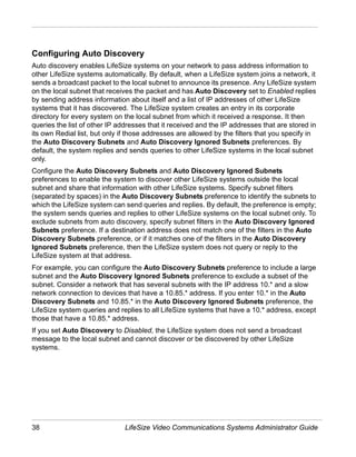 Configuring Auto Discovery
Auto discovery enables LifeSize systems on your network to pass address information to
other LifeSize systems automatically. By default, when a LifeSize system joins a network, it
sends a broadcast packet to the local subnet to announce its presence. Any LifeSize system
on the local subnet that receives the packet and has Auto Discovery set to Enabled replies
by sending address information about itself and a list of IP addresses of other LifeSize
systems that it has discovered. The LifeSize system creates an entry in its corporate
directory for every system on the local subnet from which it received a response. It then
queries the list of other IP addresses that it received and the IP addresses that are stored in
its own Redial list, but only if those addresses are allowed by the filters that you specify in
the Auto Discovery Subnets and Auto Discovery Ignored Subnets preferences. By
default, the system replies and sends queries to other LifeSize systems in the local subnet
only.
Configure the Auto Discovery Subnets and Auto Discovery Ignored Subnets
preferences to enable the system to discover other LifeSize systems outside the local
subnet and share that information with other LifeSize systems. Specify subnet filters
(separated by spaces) in the Auto Discovery Subnets preference to identify the subnets to
which the LifeSize system can send queries and replies. By default, the preference is empty;
the system sends queries and replies to other LifeSize systems on the local subnet only. To
exclude subnets from auto discovery, specify subnet filters in the Auto Discovery Ignored
Subnets preference. If a destination address does not match one of the filters in the Auto
Discovery Subnets preference, or if it matches one of the filters in the Auto Discovery
Ignored Subnets preference, then the LifeSize system does not query or reply to the
LifeSize system at that address.
For example, you can configure the Auto Discovery Subnets preference to include a large
subnet and the Auto Discovery Ignored Subnets preference to exclude a subset of the
subnet. Consider a network that has several subnets with the IP address 10.* and a slow
network connection to devices that have a 10.85.* address. If you enter 10.* in the Auto
Discovery Subnets and 10.85.* in the Auto Discovery Ignored Subnets preference, the
LifeSize system queries and replies to all LifeSize systems that have a 10.* address, except
those that have a 10.85.* address.
If you set Auto Discovery to Disabled, the LifeSize system does not send a broadcast
message to the local subnet and cannot discover or be discovered by other LifeSize
systems.




38                             LifeSize Video Communications Systems Administrator Guide
 