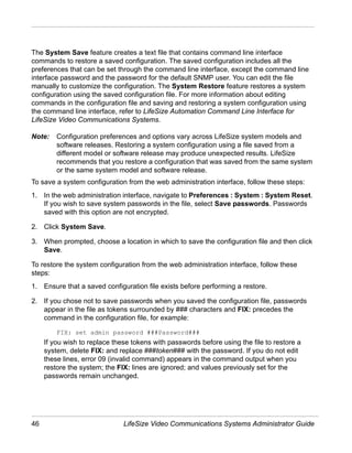 The System Save feature creates a text file that contains command line interface
commands to restore a saved configuration. The saved configuration includes all the
preferences that can be set through the command line interface, except the command line
interface password and the password for the default SNMP user. You can edit the file
manually to customize the configuration. The System Restore feature restores a system
configuration using the saved configuration file. For more information about editing
commands in the configuration file and saving and restoring a system configuration using
the command line interface, refer to LifeSize Automation Command Line Interface for
LifeSize Video Communications Systems.

Note:    Configuration preferences and options vary across LifeSize system models and
         software releases. Restoring a system configuration using a file saved from a
         different model or software release may produce unexpected results. LifeSize
         recommends that you restore a configuration that was saved from the same system
         or the same system model and software release.
To save a system configuration from the web administration interface, follow these steps:
1. In the web administration interface, navigate to Preferences : System : System Reset.
   If you wish to save system passwords in the file, select Save passwords. Passwords
   saved with this option are not encrypted.

2. Click System Save.

3. When prompted, choose a location in which to save the configuration file and then click
   Save.

To restore the system configuration from the web administration interface, follow these
steps:
1. Ensure that a saved configuration file exists before performing a restore.

2. If you chose not to save passwords when you saved the configuration file, passwords
   appear in the file as tokens surrounded by ### characters and FIX: precedes the
   command in the configuration file, for example:

         FIX: set admin password ###Password###
     If you wish to replace these tokens with passwords before using the file to restore a
     system, delete FIX: and replace ###token### with the password. If you do not edit
     these lines, error 09 (invalid command) appears in the command output when you
     restore the system; the FIX: lines are ignored; and values previously set for the
     passwords remain unchanged.




46                             LifeSize Video Communications Systems Administrator Guide
 