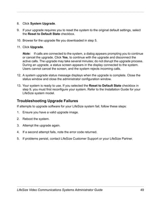 8. Click System Upgrade.

9. If your upgrade requires you to reset the system to the original default settings, select
   the Reset to Default State checkbox.

10. Browse for the upgrade file you downloaded in step 5.

11. Click Upgrade.

    Note: If calls are connected to the system, a dialog appears prompting you to continue
    or cancel the upgrade. Click Yes, to continue with the upgrade and disconnect the
    active calls. The upgrade may take several minutes; do not disrupt the upgrade process.
    During an upgrade, a status screen appears in the display connected to the system.
    Users cannot cancel the screen, and the system rejects incoming calls.

12. A system upgrade status message displays when the upgrade is complete. Close the
    status window and close the administrator configuration window.

13. Your system is ready to use. If you selected the Reset to Default State checkbox in
    step 9, you must first reconfigure your system. Refer to the Installation Guide for your
    LifeSize system model.

Troubleshooting Upgrade Failures
If attempts to upgrade software for your LifeSize system fail, follow these steps:
1. Ensure you have a valid upgrade image.

2. Reboot the system.

3. Attempt the upgrade again.

4. If a second attempt fails, note the error code returned.

5. If problems persist, contact LifeSize Customer Support or your LifeSize Partner.




LifeSize Video Communications Systems Administrator Guide                                      49
 