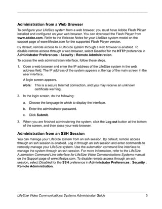 Administration from a Web Browser
To configure your LifeSize system from a web browser, you must have Adobe Flash Player
installed and configured on your web browser. You can download the Flash Player from
www.adobe.com. Refer to the Release Notes for your LifeSize system model on the
support page of www.lifesize.com for the supported Flash Player version.
By default, remote access to a LifeSize system through a web browser is enabled. To
disable remote access through a web browser, select Disabled for the HTTP preference in
Administrator Preferences : Security : Remote Administration.
To access the web administration interface, follow these steps.
1. Open a web browser and enter the IP address of the LifeSize system in the web
   address field. The IP address of the system appears at the top of the main screen in the
   user interface.
    A login screen appears.
    Note:   This is a secure Internet connection, and you may receive an unknown
            certificate warning.

2. In the login screen, do the following:

    a. Choose the language in which to display the interface.
    b. Enter the administrator password.
    c.   Click Submit.

3. When you are finished administering the system, click the Log out button at the bottom
   of the screen, and then close your web browser.

Administration from an SSH Session
You can manage your LifeSize system from an ssh session. By default, remote access
through an ssh session is enabled. Log in through an ssh session and enter commands to
remotely manage your LifeSize system. Use the automation command line interface to
manage the system through an ssh session. For more information, refer to the LifeSize
Automation Command Line Interface for LifeSize Video Communications Systems manual
on the Support page of www.lifesize.com. To disable remote access through an ssh
session, select Disabled for the SSH preference in Administrator Preferences : Security :
Remote Administration.




LifeSize Video Communications Systems Administrator Guide                                 5
 
