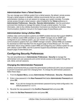 Administration from a Telnet Session
You can manage your LifeSize system from a telnet session. By default, remote access
through a telnet session is disabled. LifeSize recommends that you use the web
administration interface or an ssh session to manage your system remotely. To enable
remote access through a telnet session, select Enabled for the Telnet preference in
Administrator Preferences : Security : Remote Administration. Use the automation
command line interface to manage the system through a telnet session. For more
information, refer to the LifeSize Automation Command Line Interface for LifeSize Video
Communications Systems manual on the Support page of www.lifesize.com.

Administration Using LifeSize MIBs
LifeSize video communications systems are SNMP-enabled devices that support SNMPv3.
With a LifeSize custom MIB compiled on your SNMP manager and an SNMP user
configured on your LifeSize system, you can monitor and configure LifeSize video
communications systems from your SNMP manager console. LifeSize MIBs are available
for download as ASCII text files from the Support page of www.lifesize.com. For more
information about using LifeSize custom MIBs and configuring your LifeSize system for use
with LifeSize custom MIBs, see the Customer Support Documentation section on the
Support page of www.lifesize.com.

Configuring Security Preferences
You can set preferences in Administrator Preferences : Security to manage the
administrator and user passwords and control remote access to the system through the
web, telnet, and ssh sessions.

Changing the Administrator Password
LifeSize recommends that you protect the administrator preferences with a secure password
to prevent occasional users from changing them. To change the administrator password,
follow these steps:
1. From the System Menu, access Administrator Preferences : Security : Passwords.

2. Enter a new password in the New Password field below Administrator Password and
   press OK.

    Note:   If you did not change the administrator password during initial configuration, the
            default password is 1 2 3 4.

3. Re-enter the new password in the Confirm Password field and press OK.

4. Select the Set New Password button and press OK.



6                             LifeSize Video Communications Systems Administrator Guide
 