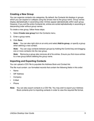 Creating a New Group
You can organize contacts into categories. By default, the Contacts list displays in groups
which you can expand or collapse using the arrows next to the group name. Group names
display alphabetically in ascending order. Entries appear alphabetically within each group.
However, if you sort the entire Contacts list, entries are sorted alphabetically in ascending or
descending order without group names.
To create a new group, follow these steps:
1. Select Create new group from the Contacts menu.
2. Enter a group name.
3. Click Save.
    Note: You can also right click on an entry and select Add to group, or specify a group
    when defining a new contact.
    Note: You can copy contacts between groups by holding the Control key and dragging
    one or more contacts into the new group.
    Note: Removing a group also removes all of its entries. Ensure you first move entries
    to a new group before deleting the group name.

Importing and Exporting Contacts
You can upload a CSV file to populate the Address Book and Contact list.
The file must contain .csv formatted records that contain the following fields in this order:
•   Name
•   SIP Address
•   Company
•   E-Mail
•   Phone

Note:   You can also export contacts to a CSV file. You may wish to export your Address
        Book contents prior to importing contacts in order to view the required file format.




LifeSize Desktop User Guide                                                                     9
 