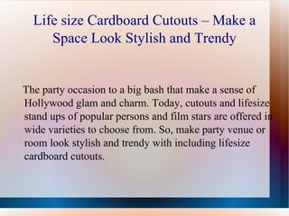 Life size Cardboard Cutouts – Make a
     Space Look Stylish and Trendy


The party occasion to a big bash that make a sense of
Hollywood glam and charm. Today, cutouts and lifesize
stand ups of popular persons and film stars are offered in
wide varieties to choose from. So, make party venue or
room look stylish and trendy with including lifesize
cardboard cutouts.
 