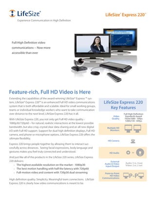Feature-rich, Full HD Video is Here
Extending the capabilities of the award-winning LifeSize® Express ™ sys-
tem, LifeSize® Express 220™ is an enhanced Full HD video communications
system that is both affordable and scalable. Ideal for small working groups,
teams or individual knowledge workers who want to take communication
over distance to the next level, LifeSize Express 220 has it all.
With LifeSize Express 220, you not only get Full HD video quality -
1080p30/720p60 – for natural, realistic interactions at the lowest possible
bandwidth, but also crisp, crystal clear data-sharing and an all new digital
I/O with Full HD support. Support for dual high definition displays, Full HD
camera, and phone or microphone options, LifeSize Express 220 offers the
ultimate flexibility.
Express 220 brings people together by allowing them to interact suc-
cessfully across distances. Seeing facial expressions, body language and
gestures makes you feel truly connected and understood.
And just like all of the products in the LifeSize 220 series, LifeSize Express
220 delivers:
The highest available resolution on the market - 1080p30
The best motion handling with half the latency with 720p60
Full-motion video and content with 720p30 dual streaming
High definition quality. Simplicity. Meaningful team connections. LifeSize
Express 220 is clearly how video communications is meant to be.
Multiple HD
Monitors
HD Camera
Point-to-Point
HD Video
Communications P-P
LifeSize Express 220
Key Features
Video
Quality
Full High Definition
Standards-based
1920x1080 - 30fps
1280x720 - 60fps
Full High Definition video
communications -- Now more
accessible than ever
HD Audio
External
Audio & Video
Input/Output
Audio: 5 in, 4 out
Video: 2 in, 2 out
or
LifeSize®
Express 220™
Experience Communication in High Definition
 