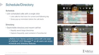 Schedule/Directory
Schedule
• Join scheduled calls with a single click
        • Lists calls for that room for current and following day
        • Gives pop-up reminders before the call starts


Directory
• Searchable directory and recent call list
        • Rapidly search large directories
        • Capture frequently used contacts in Favorites list



       LifeSize Icon Series systems come with one seat
       of LifeSize® UVC Manager™ so all users can enjoy
       schedule and directory features



10   © Logitech. All Rights Reserved. Confidential.
 