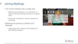 Joining Meetings
• Join virtual meetings with a single click
        • Meetings list displayed in user interface; no
           need to call long meeting numbers or navigate
           IVRs
        • Search all scheduled or ad-hoc meetings by
           name/title

• Meetings list pushed by LifeSize UVC
     Manager
        • Aggregated from LifeSize® UVC Multipoint™
           and LifeSize® Bridge™




11   © Logitech. All Rights Reserved. Confidential.
 