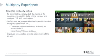 Multiparty Experience
Simplified multiparty calling
• To join meeting, simply click the name of the
     meeting—no need to dial a bridge number and
     navigate IVR with touch tones
• Unified user experience whether in point-to-point or
     multiparty calls on an MCU
         • Change MCU layouts seamlessly as if using an
            embedded MCU
         • No confusing IVR menu and tones
• Improved presentation layouts utilize more of the
     screen




12    © Logitech. All Rights Reserved. Confidential.
 
