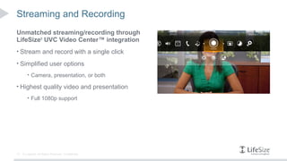 Streaming and Recording
Unmatched streaming/recording through
LifeSize® UVC Video Center™ integration
• Stream and record with a single click

• Simplified user options
        • Camera, presentation, or both

• Highest quality video and presentation
        • Full 1080p support




13   © Logitech. All Rights Reserved. Confidential.
 