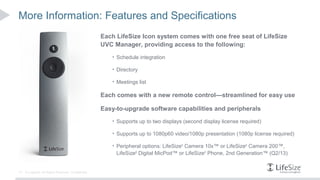 More Information: Features and Specifications
                                                      Each LifeSize Icon system comes with one free seat of LifeSize
                                                      UVC Manager, providing access to the following:
                                                         • Schedule integration

                                                         • Directory

                                                         • Meetings list

                                                      Each comes with a new remote control—streamlined for easy use

                                                      Easy-to-upgrade software capabilities and peripherals
                                                         • Supports up to two displays (second display license required)

                                                         • Supports up to 1080p60 video/1080p presentation (1080p license required)

                                                         • Peripheral options: LifeSize® Camera 10x™ or LifeSize® Camera 200™,
                                                           LifeSize® Digital MicPod™ or LifeSize® Phone, 2nd Generation™ (Q2/13)


14   © Logitech. All Rights Reserved. Confidential.
 