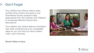 Don’t Forget
The LifeSize Icon Series makes video
conferencing intuitive and easy to use.
Seamlessly access powerful video
applications from the LifeSize UVC Platform
to accelerate effective face-to-face
discussions.
The LifeSize Icon Series delivers frustration-
free video conferencing at an unbeatable
value so you can focus on what matters
most—your business.


Smart Video is here.



15   © Logitech. All Rights Reserved. Confidential.
 