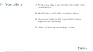 Your criteria                                         Need a very easy-to-use and easy-to-support room-
                                                        based solution

                                                      Want highest quality video solution available


                                                      Have never implemented video conferencing or
                                                        implemented a while ago

                                                      Other solutions are too costly or complex




2   © Logitech. All Rights Reserved. Confidential.
 