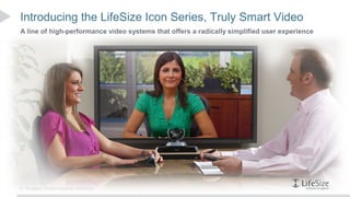 Introducing the LifeSize Icon Series, Truly Smart Video
A line of high-performance video systems that offers a radically simplified user experience




6   © Logitech. All Rights Reserved. Confidential.
 