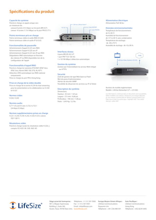 Spécifications du produit
Capacité du système                                                                                                                         Alimentation électrique
Prend en charge un appel unique vers                                                                                                        Alimentation PoE 48 Vcc
                                                                                      LAN vers LifeSize RoomTM
un maximum de :
                                                                                                                 4 port BRI RNIS
  canaux 8 octets (512 kbps) sur les ports BRI (S/T)                 RS-232
                                                                                                                                            Données environnementales
                                                                                                                      1 port PRI RNIS
  canaux 18 octets (1,153 Mbps) sur le port PRI (E1/T1)                                                                                     Température de fonctionnement :
                                                                                                                                            de 0 à 40 ºC
Points terminaux pris en charge                                                                                                             Humidité de fonctionnement :
Points terminaux vidéo et audio RNIS (H.320)                                                                                                de 15 % à 85 % sans condensation
Points terminaux vidéo et audio IP (H.323)                                                                                                  Température de stockage :
                                                                                                                                            -de -40 à 70 ºC
Fonctionnalités de passerelle                                                                                                               Humidité de stockage : de 10 à 90 %
Acheminement d’appel H.323 vers RNIS
Acheminement d’appel H.320 vers IP
                                                               Interfaces réseau
Acheminement d’appel H.323 vers IP par RNIS
                                                               4 ports BRI (RJ-45) S/T
Dégradation RNIS automatique en fonction                                                                                                                                                       ISDN
                                                               1 port PRI T1/E1 (RJ-45)
 des vitesses IP ou RNIS disponibles lors de la
                                                               1 x 10/100 Mbps à détection automatique
 configuration de l’appel                                                                                                                                     LifeSize Video Systems (H.323)

                                                               Gestion du système
Fonctionnalités d’appel RNIS
                                                               Gestion par l’intermédiaire du serveur Web intégré
Prend en charge les variantes ETSI/NAT (AT&T 4ess,
                                                                sur HTTPS
  AT&T 5ess, Nortel DMS 100, ETSI, NI, NTT)
Détection SPID automatique (sur RNIS national
                                                               Sécurité
  uniquement)
                                                               Outil de gestion de type Web basé sur Flash
Prise en charge du port PRI à Hong Kong
                                                               Mot de passe d’administrateur
                                                               Alertes de sécurité SNMP
Prise en charge de la vidéo double                             Possibilité de désactiver les services sur IP et Telnet
Prise en charge de la norme H.239 de dual streaming
  pour les présentations et la collaboration sur H.320                                                                                      Numéro de modèle réglementaire
                                                               Description du système
  et H.323                                                                                                                                  Modèle : LifeSize Networker-S/T = LFZ-002
                                                               Dimensions
                                                               Hauteur : 42 mm / 1,65 po                                                    Les informations contenues dans ce document sont susceptibles
Normes vidéo                                                   Largeur : 215 mm / 8,46 po                                                   d’être modifiées sans préavis. LifeSize est une marque déposée
H.263, H.264                                                                                                                                ou une marque commerciale de LifeSize Communications aux
                                                               Profondeur : 190 mm / 7,48 po                                                États-Unis et dans les autres pays. Copyright 2007. Tous droits
                                                               Poids : 1,043 Kg / 2,2 lbs                                                   réservés. Juillet 2007.
Normes audio
G.711 (A-Law/U-Law), G.722, G.722.1
 (24 kbps/32 kbps)

Normes supplémentaires prises en charge
H.221, H.230, H.239, H.242, H.320, H.323, Liaison
 (ISO 13871)

Résolutions vidéo
Prend en charge toutes les résolutions vidéo H.320, y
  compris CIF, 4CIF, SIF, 2SIF, 4SIF, HD




                                                     Siège social de l’entreprise :    Téléphone : +1 512 347 9300                 Europe Moyen-Orient Afrique :          Asie-Pacifique :
                                                     901 S. Mopac Expressway           Fax : +1 512 347 9301                       LifeSize Communications                LifeSize Communications
                                                     Building 3, Suite 300             Email : info@lifesize.com                   Royaume-Uni                            Hong Kong
                                                     Austin, Texas 78746 États-Unis    www.lifesize.com                            Téléphone : +44 1256 480 591           Téléphone : +852 8239 3695
 