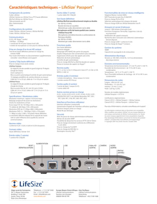 Caractéristiques techniques – LifeSize® Passport™
Composants du système                                             Sortie vidéo (1 sortie)                                      Fonctionnalités de mise en réseau intelligente
Codec LifeSize                                                    1 sortie vidéo HD (720p30)                                   Adaptive Motion Control (AMC)
LifeSize Camera ou LifeSize Focus PTZ haute définition                                                                         NAT/Traversée du pare-feu (H.460/SIP)
MicPod LifeSize ou LifeSize Focus                                 Son haute définition                                         Prise en charge IPv4 et IPv6
Télécommande sans fil                                             LifeSize MicPod omnidirectionnel simple ou double            Sélection automatique de la largeur de bande
Bloc d’alimentation                                                 de 100 Hz à 16 kHz                                         Prise en charge ISDN via LifeSize Networker (via IP)
Câble                                                               Bouton de mise en sourdine
                                                                    Alimenté par codec directement via le câble                Annuaire et carnet d’adresses
Configurations du système                                                                                                      Jusqu’à 1 000 entrées d’annuaire local
                                                                  Microphones actifs de haute qualité avec caméra
Codec LifeSize, LifeSize Camera, LifeSize MicPod                                                                               Fonctions Enregistrer, Verrouiller, Supprimer, Liste de
Codec LifeSize, LifeSize Focus                                      LifeSize Focus HD                                            recomposition
                                                                    Microphones omnidirectionnels à conformation de            Notification des appels manqués
Communications                                                      faisceaux doubles                                          Recherche dans l’annuaire avec détection automatique
H.323, SIP, Skype™ (audio)                                          de 100 Hz à 16 kHz                                           (brevet déposé)
128 Kbps – 2,0 Mbps                                                 Alimenté par codec directement via le câble                Prise en charge LDAP / conforme H.350
1 connecteur RJ-45 pour réseau local LAN                                                                                       Prise en charge de Skype™ Contacts
1 entrée de microphone 3,5 mm pour le LifeSize MicPod             Fonctions audio
                                                                  Son haute définition                                         Gestion du système
Prise en charge d’un écran HD unique                              Sonnerie intégrée                                            SNMP
Tout écran haute définition prenant en charge les                 Masquage GIPS NetEQ des pertes de paquets                    Capacité de sauvegarde et de restauration
  entrées HDMI                                                    Duplex intégral pour des conversations plus naturelles
Pour toute information ou documentation supplémentaire,           Suppression d’écho pour des appels sans écho                 Alimentation électrique
  consultez : www.lifesize.com/support                            Réduction du bruit automatique                               Tension ca 100-240 V, 50-60 Hz, 1,0 A via alimentation
                                                                  Contrôle de gain automatique                                   électrique externe
Caméra 720p haute définition                                      Prise en charge MicPod ou MicPod double (en option)
Prise en charge d’une seule caméra                                Passez et recevez des appels via Skype™                      Données environnementales
LifeSize Camera                                                                                                                Température de fonctionnement : 0 °C (32 °F) à 40 °C (104 °F)
  Un objectif à focale variable et grand angle de 70 degrés       Normes audio                                                 Humidité de fonctionnement : de 15 % à 85 % sans
  d’angle de champ                                                G.711, G.722, G.722.1C (Polycom© Siren14™), G.728, G.729,      condensation
  Zoom optique 4 x                                                MPEG-4 -AAC-LC                                               Température : -20 °C (-4 °F) à 60 °C (140 °F)
  Mise au point automatique/Contrôle de gain automatique                                                                       Taux d’humidité ambiante de stockage : de 10 % à 90 % sans
                                                                  Entrées audio (2 entrées)                                      condensation
  10 réglages prédéfinis de caméra (distants ou locaux)
                                                                  1 entrée microphone – Deux canaux (3,5 mm)
  Câble de 7,5 m (25 pi), câble de 15 m (50 pi) en option         1 entrée caméra HD (Focus)                                   Dimensions du codec
LifeSize Focus                                                                                                                 Largeur : 206 mm (8,1 po)
  Un objectif à focale variable et grand angle de 70 degrés       Sorties audio (2 sorties)                                    Profondeur : 121 mm (4,7 po)
  d’angle de champ                                                1 sortie de ligne / casque (G+D)                             Hauteur : 33 mm (1,3 po)
  Mise au point fixe de 241 mm (9,5 po) à l’infini                1 sortie vidéo HD                                            Poids : 0,45 kg (1,0 lb)
  Câble de 2,9 m (10 pi), câbles de 7,5 m (25 pi) et 15 m
  (50 pi) en option                                               Autres normes prises en charge                               Numéro de modèle réglementaire
                                                                  H.221, H.224, H.225, H.231, H.241, H.242, H.245, H.281,      LifeSize Passport = LFZ-014
Spécifications / Résolutions vidéo                                LIAISON (ISO13871) via LifeSize Networker, RFC 3261,
Résolution maximum : rapport 16:9 écran large                       RFC 3264, RFC 2190, RFC 3407, RFC 2833                     Certifications réglementaires
Balayage progressif de toutes les résolutions                                                                                  Classe A (FCC) : LifeSize Passport - LifeSize Camera
Toutes les résolutions à 30 ips                                   Interface et fonctions utilisateur                           Classe B (FCC) : LifeSize Passport - LifeSize Focus
Écran large FCIF de 192 Kbps (432 x 240 pixels)                   Interface utilisateur contextuelle
TV câblée de 384 Kbps (720 x 400 pixels)                          Gestionnaire d’appels de l’interface utilisateur graphique   Pour plus d’informations, consultez www.lifesize.com/support
Résolution DVD de 512 Kbps (800 x 448 pixels)                     Plusieurs langues prises en charge
                                                                  Mode Ne pas déranger                                         Les informations contenues dans ce document sont susceptibles
Résolution DVD 2 x - 768 Kbps (1024 x 576 pixels)                                                                              d’être modifiées sans préavis. LifeSize® est une marque déposée ou
1.1 Mbps ou plus (1280 x 720 pixels) Haute définition
                                                                  Sécurité                                                     une marque commerciale de LifeSize Communications, Inc. Toutes
La résolution effective dépend de la capacité de l’autre                                                                       les autres marques appartiennent à leurs propriétaires respectifs.
                                                                  Mots de passe de niveau administrateur/utilisateur
  côté et subit l’influence de la qualité du canal de                                                                          Pour davantage d’informations concernant les brevets des produits
                                                                  Alertes de sécurité SNMP
  communications                                                                                                               LifeSize®, consultez http://www.lifesize.com/support/legal.
                                                                  Possibilité de désactiver les services HTTP, SSH et Telnet   © Copyright 2009. Tous droits réservés. Octobre 2009.
Normes vidéo                                                      Prise en charge strictement conforme du chiffrement
Conforme H.261, H.263, H.264 et H.239 (réception)                   H.235 (AES)
                                                                  Prise en charge de TLS/SRTP
Formats vidéo                                                     Prise en charge de IEEE 802.1x
Haute définition, format 16:9                                     Kensington Security Slot™

Entrée vidéo (1 entrée)
1 caméra HD (720p30)




  Siège social de l’entreprise :   Téléphone : +1 512 347 9300   Europe Moyen-Orient Afrique : Asie-Pacifique :
  901 S. Mopac Expressway          Fax : +1 512 347 9301         LifeSize Communications       LifeSize Communications
  Building 3, Suite 300            Email : info@lifesize.com     Numéro vert (Europe)          Hong Kong
  Austin, Texas 78746,             www.lifesize.com              008000 999 09 799             Téléphone : +852 3189 7688
  États-Unis d’Amérique
 