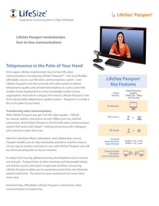 LifeSize® Passport™
           Experience Communication in High Definition




         LifeSize Passport revolutionizes
         face-to-face communications




Telepresence in the Palm of Your Hand
Once again, LifeSize revolutionizes face-to-face HD video
communications. Introducing LifeSize® Passport™ – the most flexible,
affordable, easy-to-use HD video communications system - ever.                    LifeSize Passport
LifeSize Passport is the first and only HD video system to deliver                  Key Features
telepresence quality and unmatched simplicity at a price point that
enables broad deployment to every knowledge worker in your                                        High Definition
                                                                                        Video         Quality
organization. And with its compact form factor, LifeSize Passport is the               Quality   1280x720 - 30fps
                                                                                                    16:9 format
first truly portable telepresence quality system – Passport is so small, it
fits in the palm of your hand.
                                                                                   HD Monitor

Transforming video communications
With LifeSize Passport you get True HD video quality - 720p30 -
                                                                                   HD Camera            or
for natural, realistic interactions at only 1Mbps over any internet
connection. And LifeSize Passport is the first HD video communication
system that works with Skype™, making connecting with colleagues
and customers easier than ever.                                                     HD Audio            or


Ideal for individual offices, teleworkers and collaboration rooms,                    External
                                                                                Audio & Video    Audio: 2 in, 2 out
Passport enables you to stay connected, anywhere, anytime. Easy to               Input/Output    Video: 1 in, 1 out
set-up, easy to connect and easy to use, with LifeSize Passport, you will
be communicating face-to-face in minutes.                                       Point-to-Point

In today’s fast-moving, global economy, the telephone and e-mail are
                                                                                    HD Video
                                                                              Communications        P-P
not enough. Frequent face-to-face meetings and meaningful dialog
are vital for success, but travel is expensive and time consuming.
LifeSize Passport enables you to maximize productivity and eliminate
wasted travel time. The return on your investment has never been
more clear.

Powerful. Easy. Affordable. LifeSize Passport is clearly how video
communication is meant to be.
 